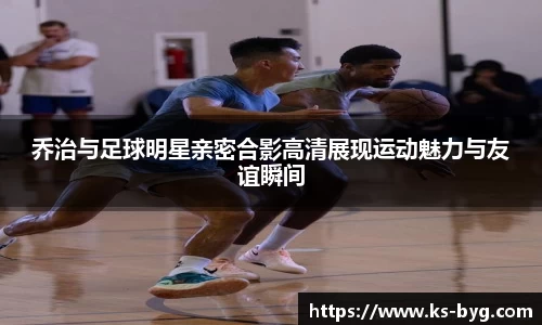 乔治与足球明星亲密合影高清展现运动魅力与友谊瞬间